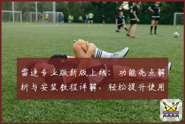 雷速专业版新版上线：功能亮点解析与安装教程详解，轻松提升使用体验