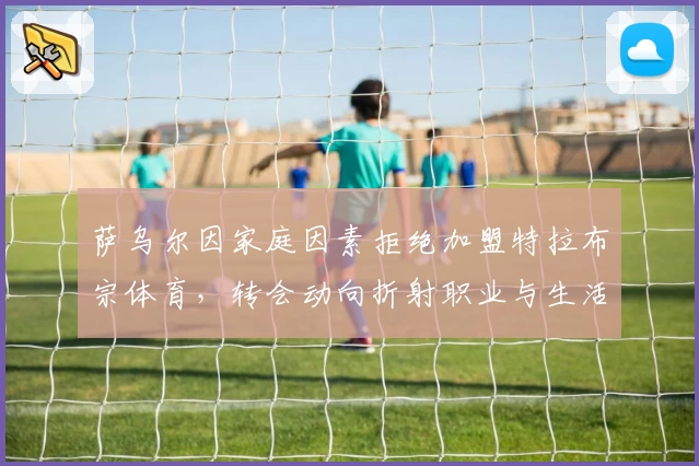 萨乌尔因家庭因素拒绝加盟特拉布宗体育，转会动向折射职业与生活权衡