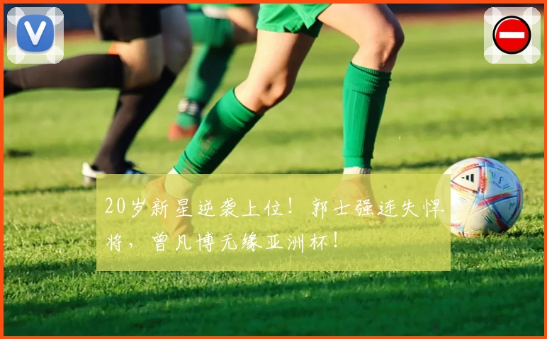 20岁新星逆袭上位！郭士强连失悍将，曾凡博无缘亚洲杯！