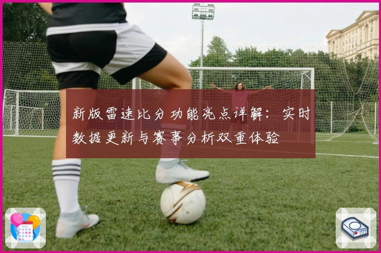 新版雷速比分功能亮点详解：实时数据更新与赛事分析双重体验