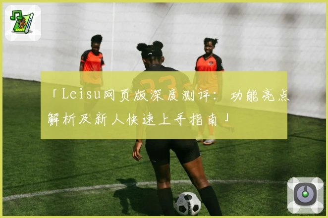 「Leisu网页版深度测评：功能亮点解析及新人快速上手指南」