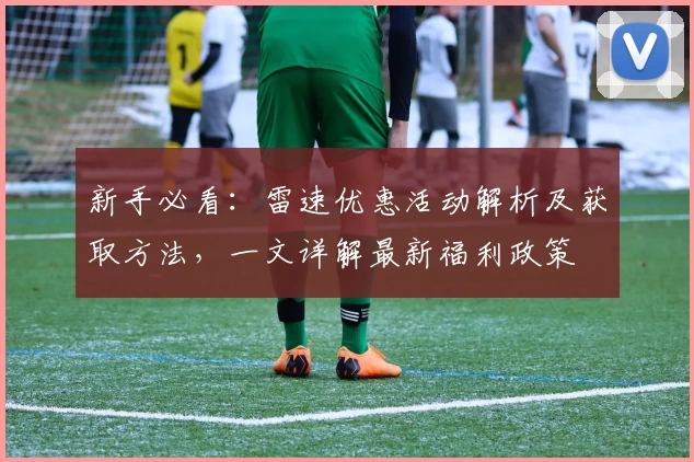 新手必看：雷速优惠活动解析及获取方法，一文详解最新福利政策