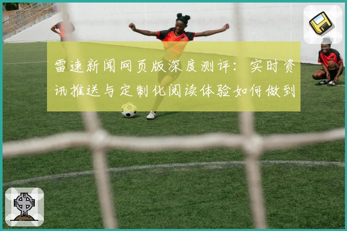 雷速新闻网页版深度测评：实时资讯推送与定制化阅读体验如何做到极致
