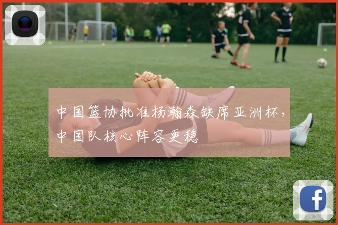 中国篮协批准杨瀚森缺席亚洲杯，中国队核心阵容更稳